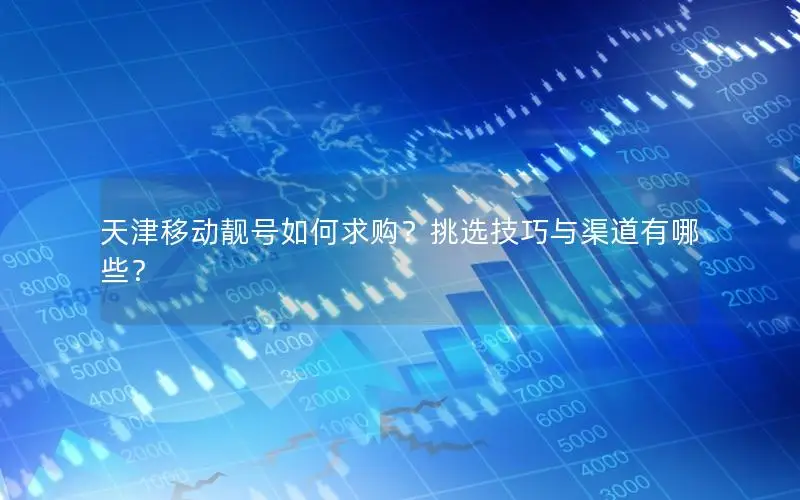 天津移动靓号如何求购？挑选技巧与渠道有哪些？