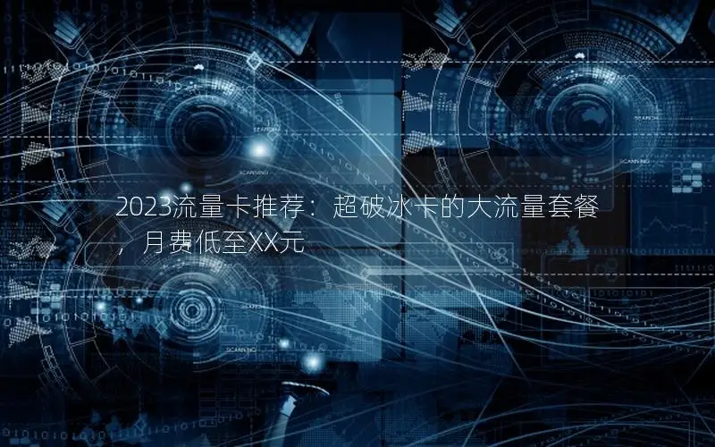 2023流量卡推荐：超破冰卡的大流量套餐，月费低至XX元
