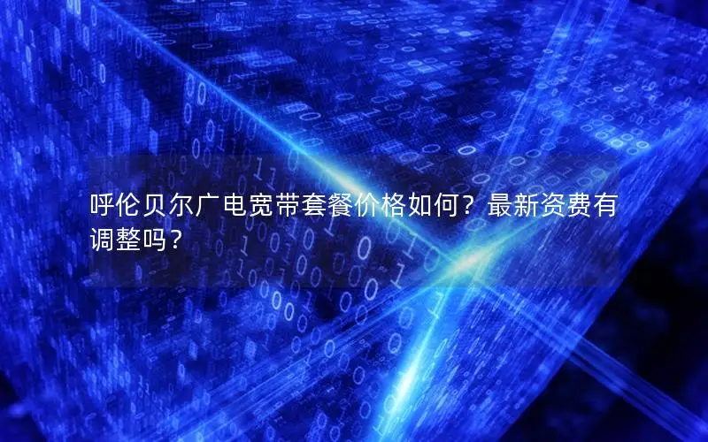 呼伦贝尔广电宽带套餐价格如何？最新资费有调整吗？
