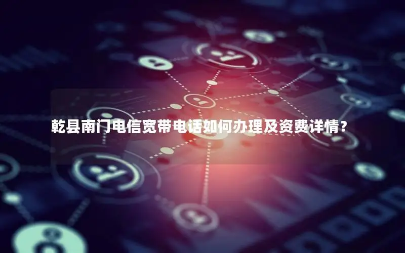乾县南门电信宽带电话如何办理及资费详情？