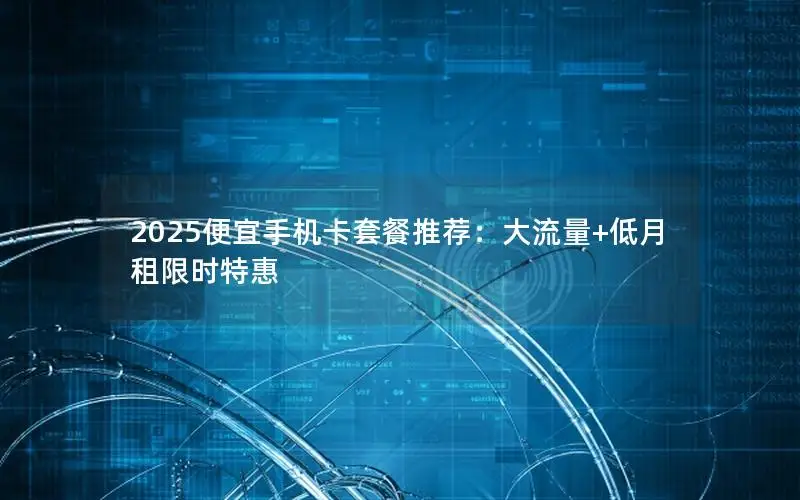 2025便宜手机卡套餐推荐：大流量+低月租限时特惠