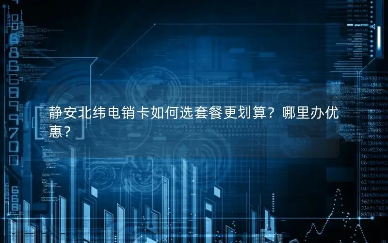 静安北纬电销卡如何选套餐更划算？哪里办优惠？
