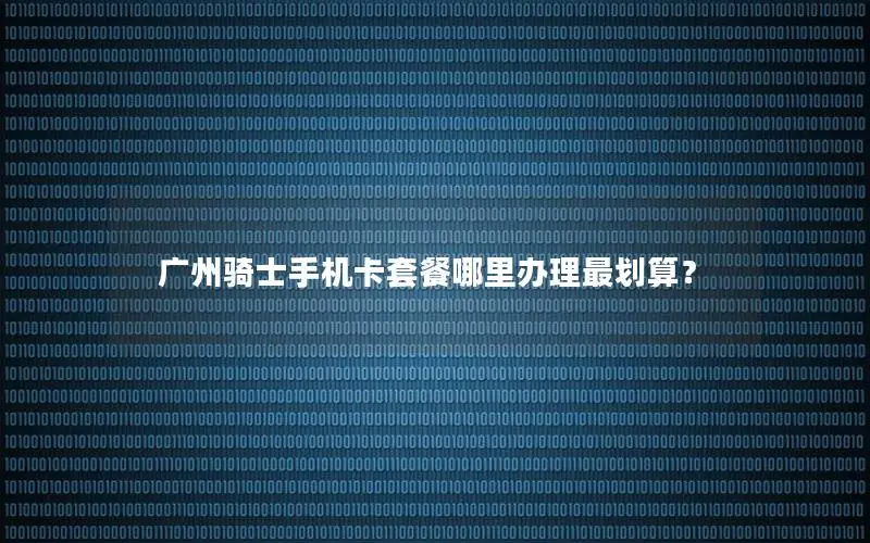 广州骑士手机卡套餐哪里办理最划算？
