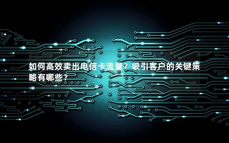 如何高效卖出电信卡流量？吸引客户的关键策略有哪些？