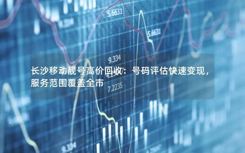长沙移动靓号高价回收：号码评估快速变现，服务范围覆盖全市