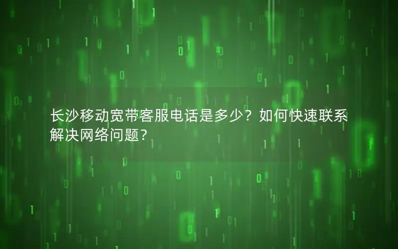 长沙移动宽带客服电话是多少？如何快速联系解决网络问题？