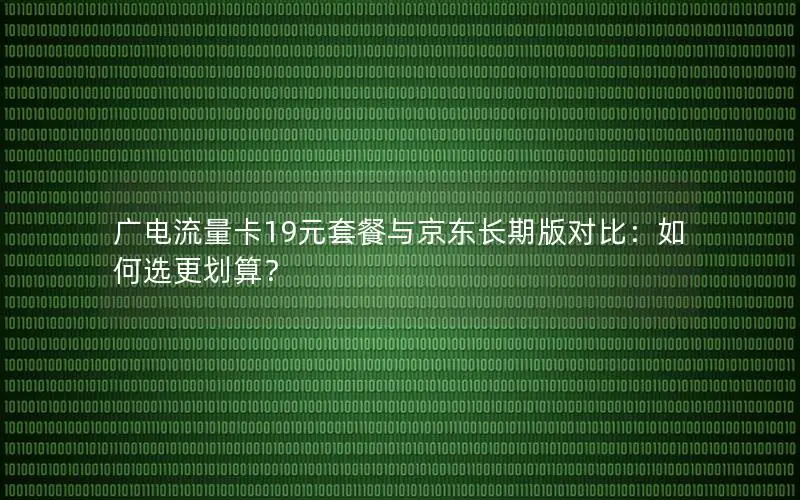 广电流量卡19元套餐与京东长期版对比：如何选更划算？