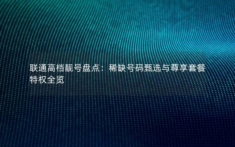 联通高档靓号盘点：稀缺号码甄选与尊享套餐特权全览