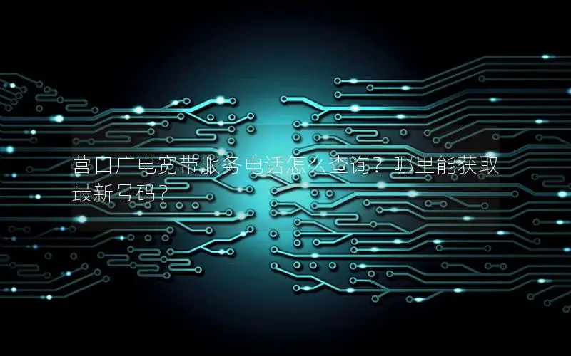 营口广电宽带服务电话怎么查询？哪里能获取最新号码？