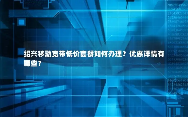 绍兴移动宽带低价套餐如何办理？优惠详情有哪些？