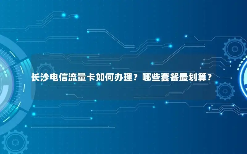 长沙电信流量卡如何办理？哪些套餐最划算？