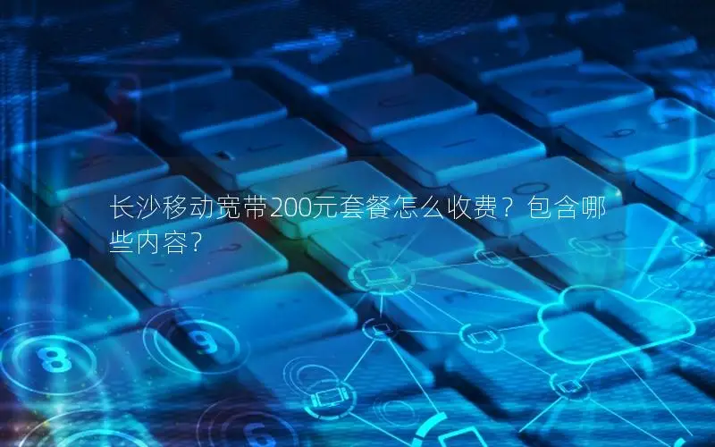 长沙移动宽带200元套餐怎么收费？包含哪些内容？