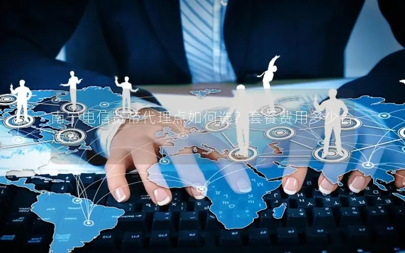 南宁电信宽带代理点如何选？套餐费用多少合适？