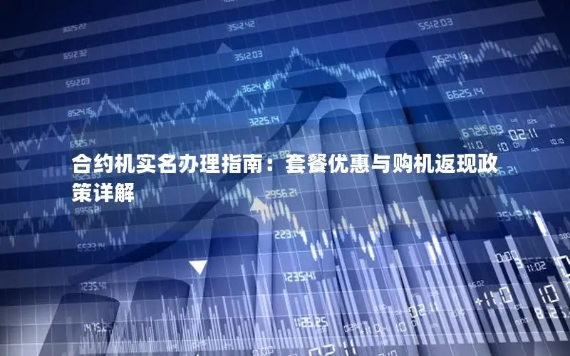 合约机实名办理指南：套餐优惠与购机返现政策详解