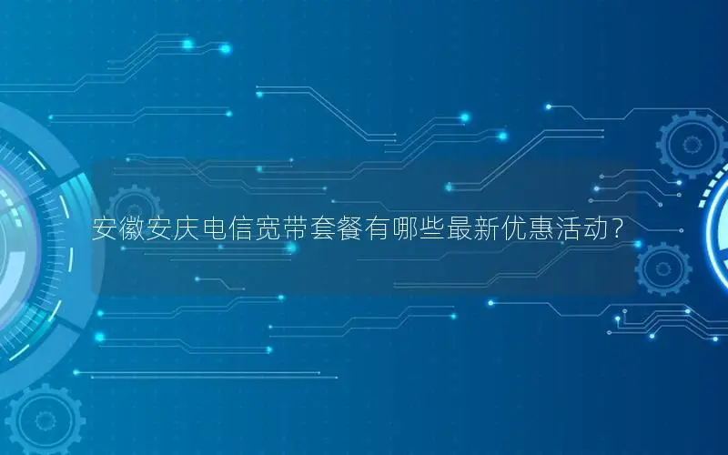 安徽安庆电信宽带套餐有哪些最新优惠活动？