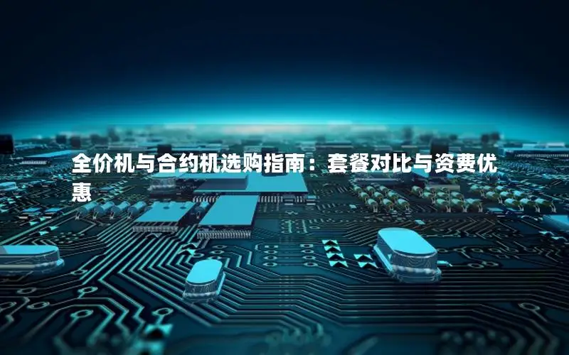 全价机与合约机选购指南：套餐对比与资费优惠