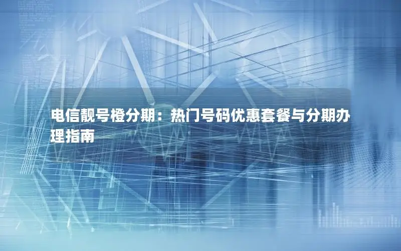电信靓号橙分期：热门号码优惠套餐与分期办理指南