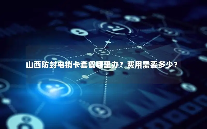 山西防封电销卡套餐哪里办？费用需要多少？