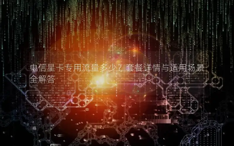 电信星卡专用流量多少？套餐详情与适用场景全解答