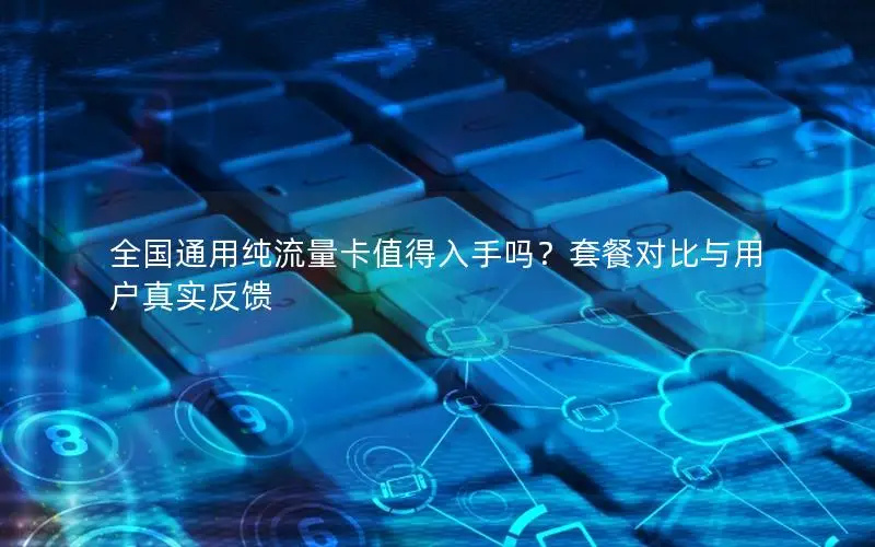 全国通用纯流量卡值得入手吗？套餐对比与用户真实反馈