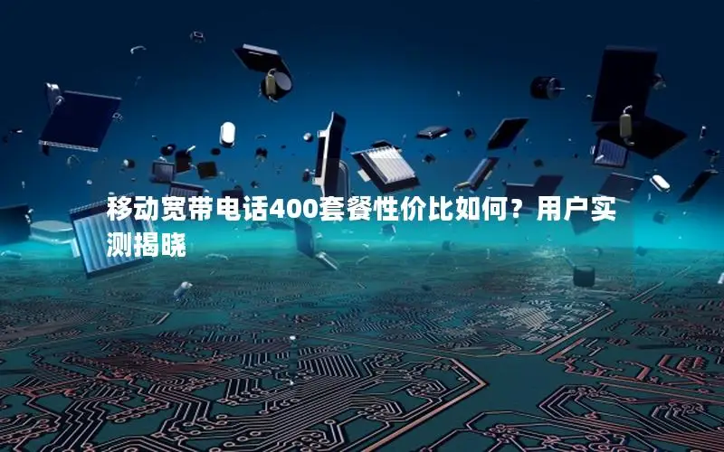 移动宽带电话400套餐性价比如何？用户实测揭晓