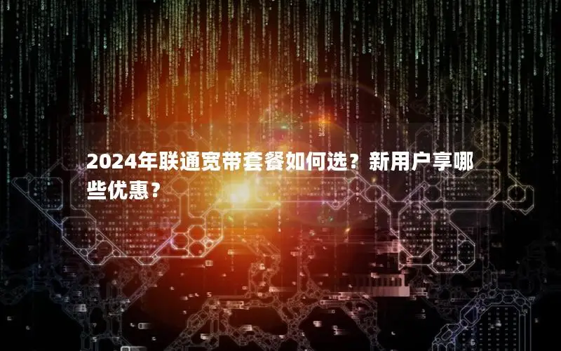 2024年联通宽带套餐如何选？新用户享哪些优惠？