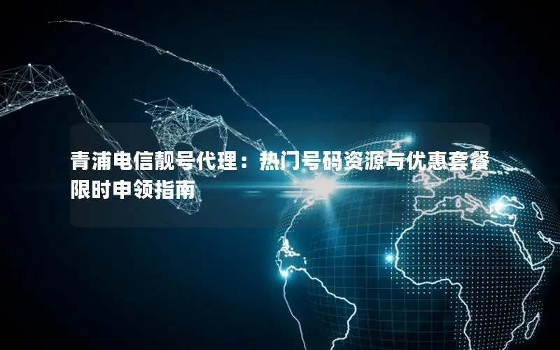 青浦电信靓号代理：热门号码资源与优惠套餐限时申领指南