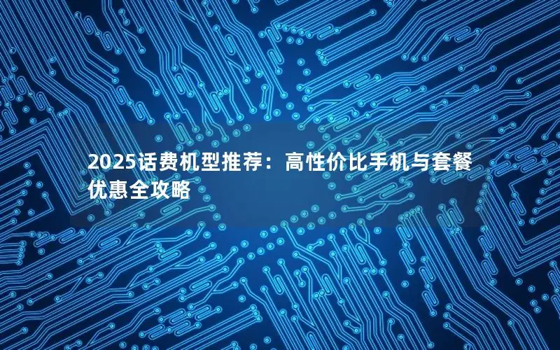2025话费机型推荐：高性价比手机与套餐优惠全攻略