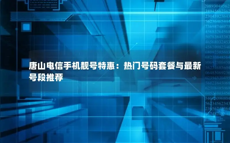 唐山电信手机靓号特惠：热门号码套餐与最新号段推荐