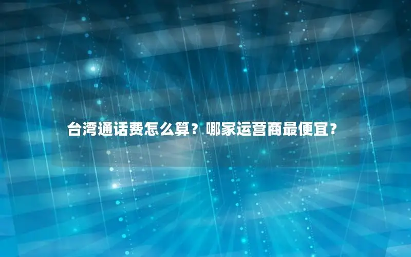 台湾通话费怎么算？哪家运营商最便宜？