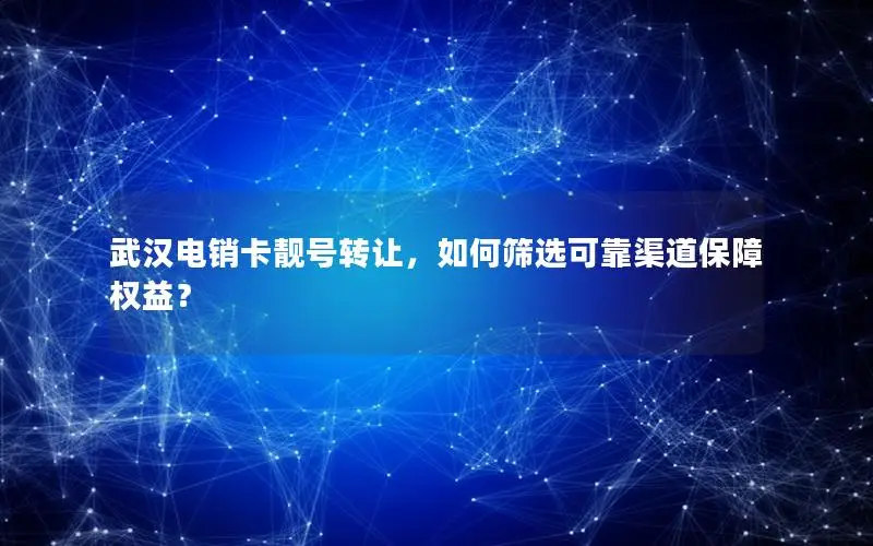 武汉电销卡靓号转让，如何筛选可靠渠道保障权益？