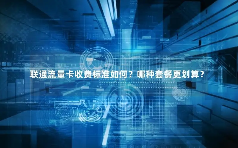 联通流量卡收费标准如何？哪种套餐更划算？