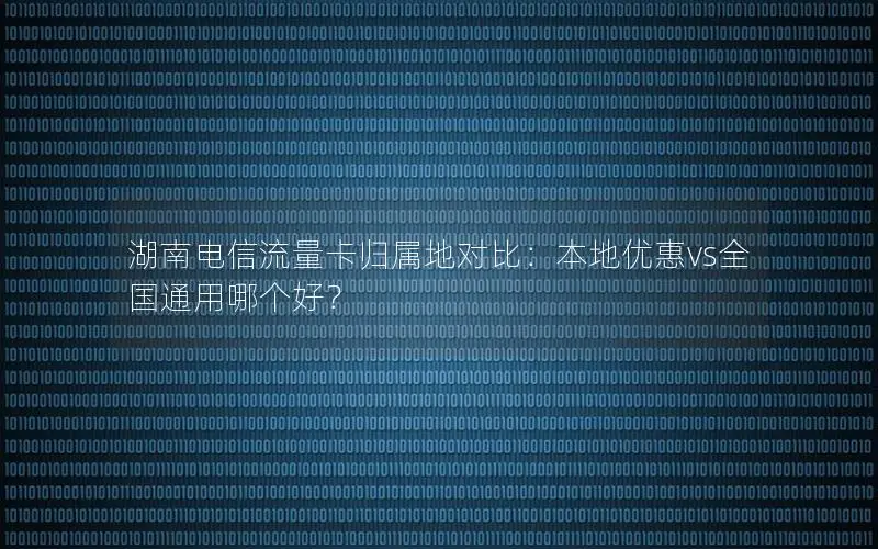湖南电信流量卡归属地对比：本地优惠vs全国通用哪个好？