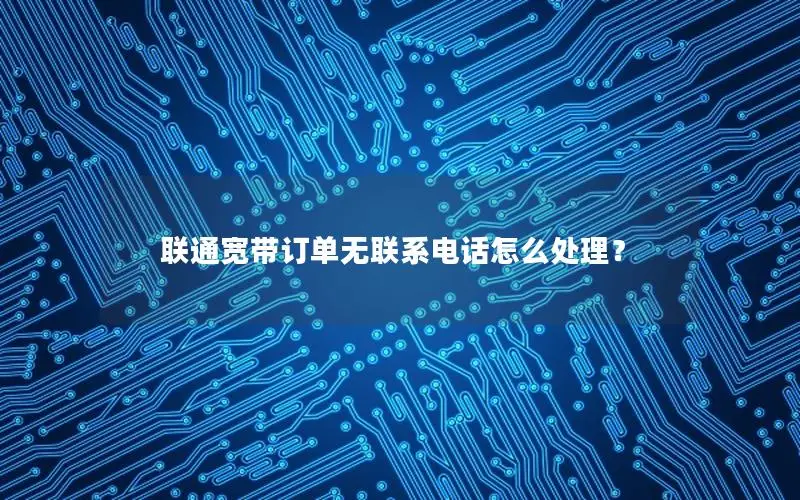联通宽带订单无联系电话怎么处理？