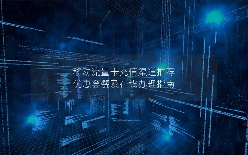 移动流量卡充值渠道推荐  优惠套餐及在线办理指南
