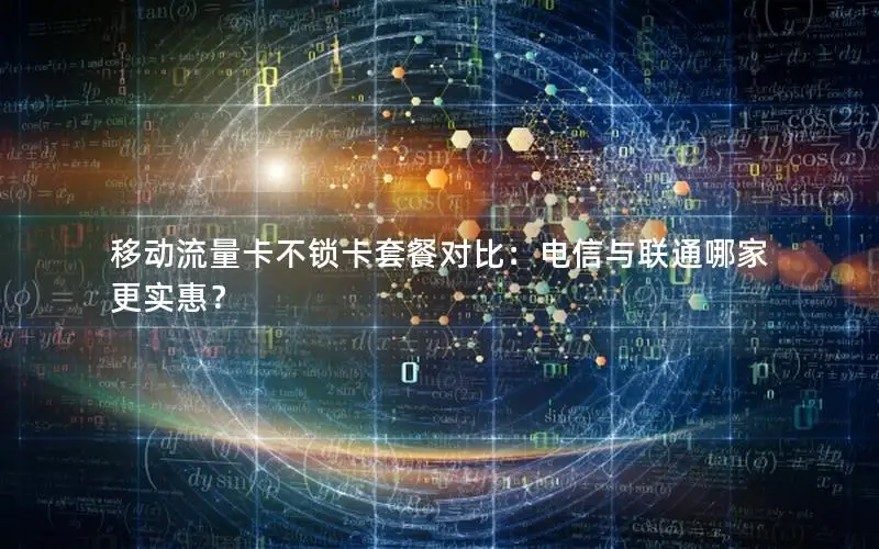 移动流量卡不锁卡套餐对比：电信与联通哪家更实惠？