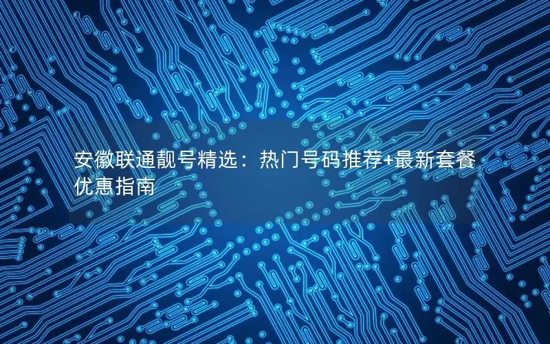 安徽联通靓号精选：热门号码推荐+最新套餐优惠指南