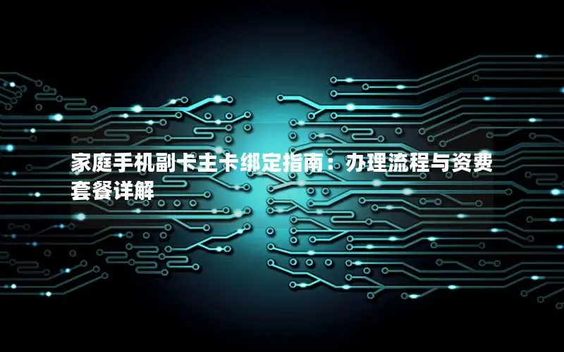 家庭手机副卡主卡绑定指南：办理流程与资费套餐详解