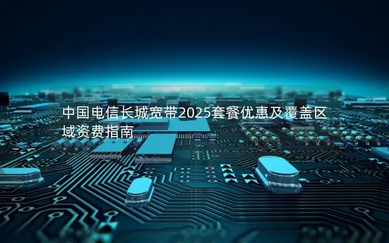 中国电信长城宽带2025套餐优惠及覆盖区域资费指南
