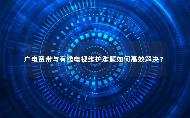 广电宽带与有线电视维护难题如何高效解决？