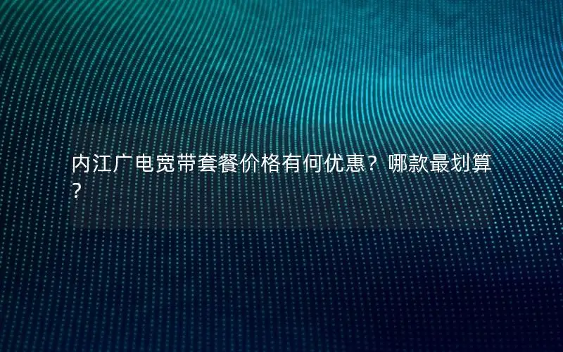 内江广电宽带套餐价格有何优惠？哪款最划算？
