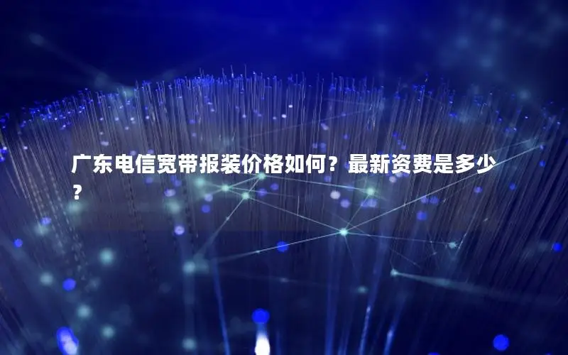 广东电信宽带报装价格如何？最新资费是多少？