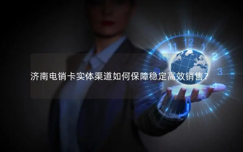济南电销卡实体渠道如何保障稳定高效销售？