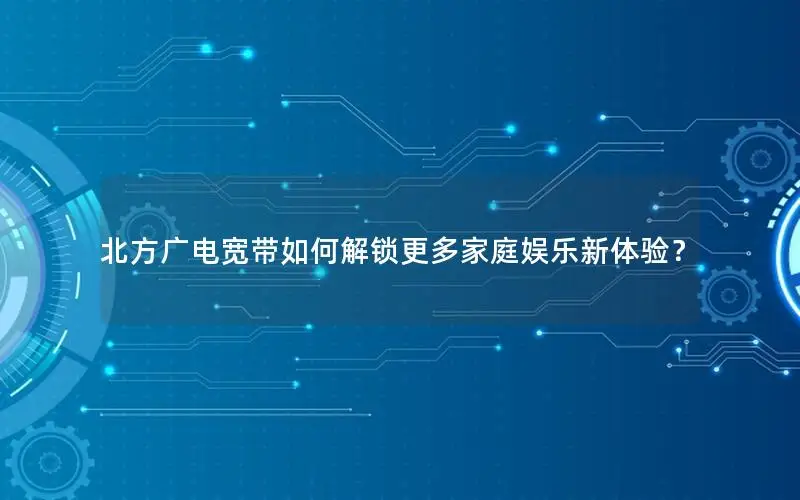 北方广电宽带如何解锁更多家庭娱乐新体验？