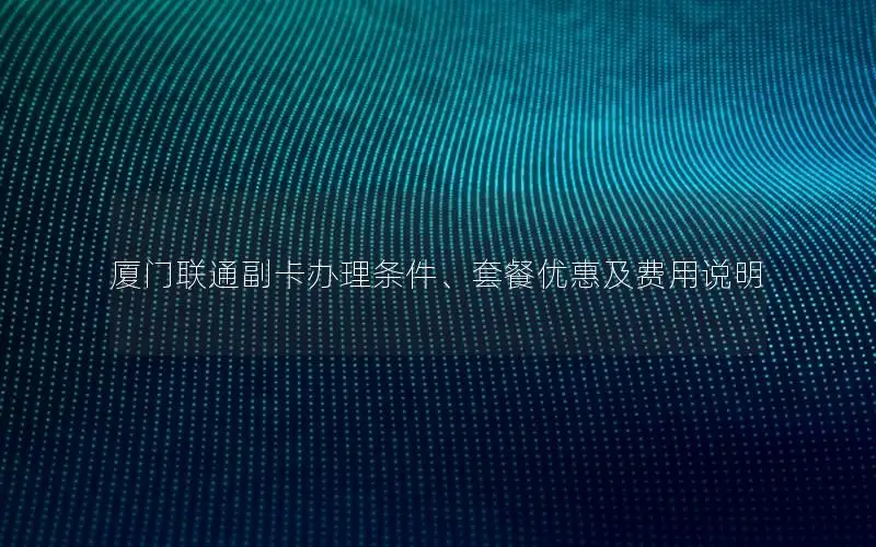 厦门联通副卡办理条件、套餐优惠及费用说明