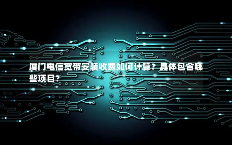 厦门电信宽带安装收费如何计算？具体包含哪些项目？