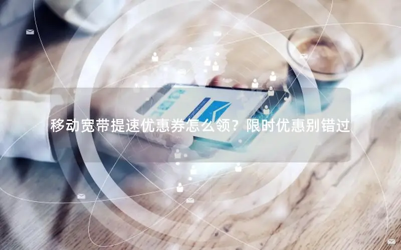 移动宽带提速优惠券怎么领？限时优惠别错过