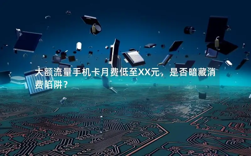 大额流量手机卡月费低至XX元，是否暗藏消费陷阱？