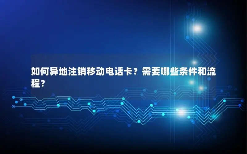 如何异地注销移动电话卡？需要哪些条件和流程？