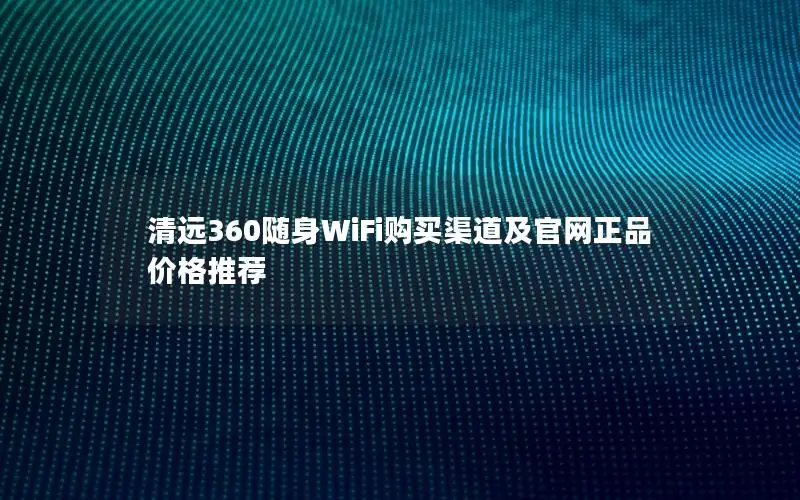 清远360随身WiFi购买渠道及官网正品价格推荐